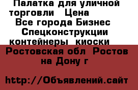 Палатка для уличной торговли › Цена ­ 6 000 - Все города Бизнес » Спецконструкции, контейнеры, киоски   . Ростовская обл.,Ростов-на-Дону г.